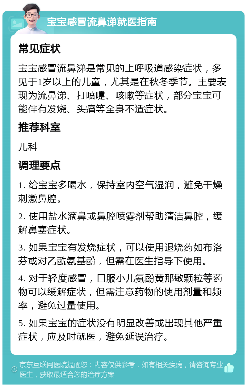 宝宝感冒流鼻涕就医指南 常见症状 宝宝感冒流鼻涕是常见的上呼吸道感染症状，多见于1岁以上的儿童，尤其是在秋冬季节。主要表现为流鼻涕、打喷嚏、咳嗽等症状，部分宝宝可能伴有发烧、头痛等全身不适症状。 推荐科室 儿科 调理要点 1. 给宝宝多喝水，保持室内空气湿润，避免干燥刺激鼻腔。 2. 使用盐水滴鼻或鼻腔喷雾剂帮助清洁鼻腔，缓解鼻塞症状。 3. 如果宝宝有发烧症状，可以使用退烧药如布洛芬或对乙酰氨基酚，但需在医生指导下使用。 4. 对于轻度感冒，口服小儿氨酚黄那敏颗粒等药物可以缓解症状，但需注意药物的使用剂量和频率，避免过量使用。 5. 如果宝宝的症状没有明显改善或出现其他严重症状，应及时就医，避免延误治疗。