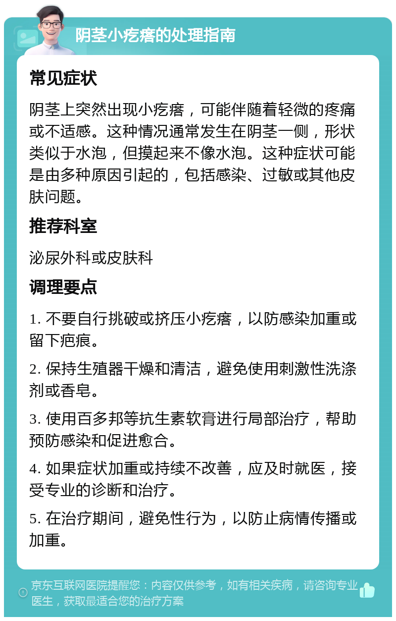 阴茎小疙瘩的处理指南 常见症状 阴茎上突然出现小疙瘩，可能伴随着轻微的疼痛或不适感。这种情况通常发生在阴茎一侧，形状类似于水泡，但摸起来不像水泡。这种症状可能是由多种原因引起的，包括感染、过敏或其他皮肤问题。 推荐科室 泌尿外科或皮肤科 调理要点 1. 不要自行挑破或挤压小疙瘩，以防感染加重或留下疤痕。 2. 保持生殖器干燥和清洁，避免使用刺激性洗涤剂或香皂。 3. 使用百多邦等抗生素软膏进行局部治疗，帮助预防感染和促进愈合。 4. 如果症状加重或持续不改善，应及时就医，接受专业的诊断和治疗。 5. 在治疗期间，避免性行为，以防止病情传播或加重。