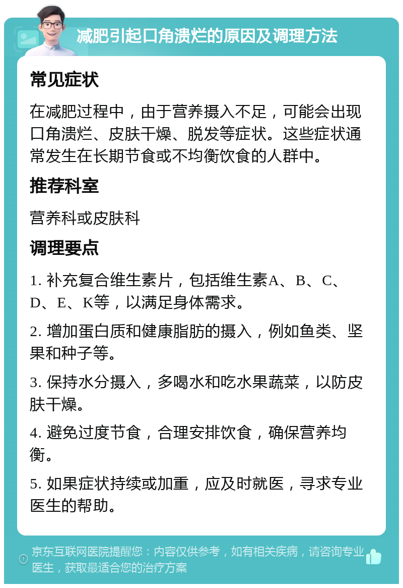 减肥引起口角溃烂的原因及调理方法 常见症状 在减肥过程中，由于营养摄入不足，可能会出现口角溃烂、皮肤干燥、脱发等症状。这些症状通常发生在长期节食或不均衡饮食的人群中。 推荐科室 营养科或皮肤科 调理要点 1. 补充复合维生素片，包括维生素A、B、C、D、E、K等，以满足身体需求。 2. 增加蛋白质和健康脂肪的摄入，例如鱼类、坚果和种子等。 3. 保持水分摄入，多喝水和吃水果蔬菜，以防皮肤干燥。 4. 避免过度节食，合理安排饮食，确保营养均衡。 5. 如果症状持续或加重，应及时就医，寻求专业医生的帮助。