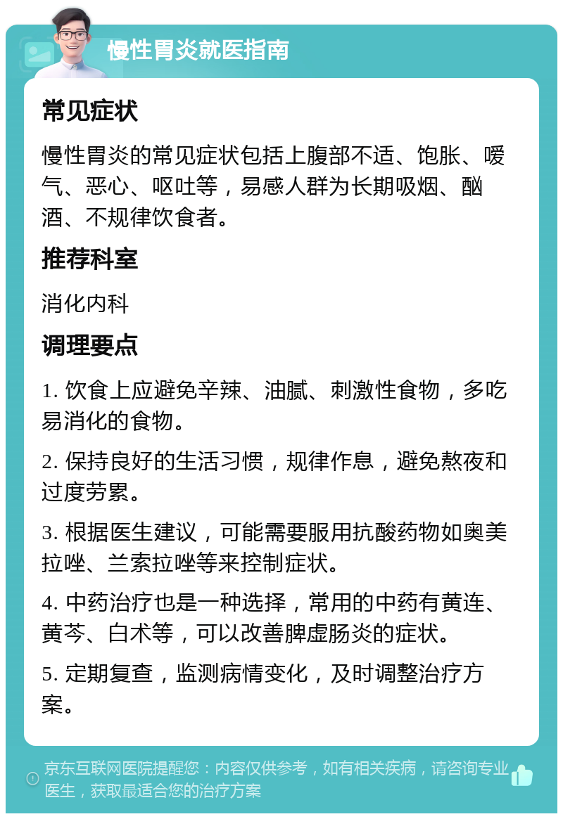 慢性胃炎就医指南 常见症状 慢性胃炎的常见症状包括上腹部不适、饱胀、嗳气、恶心、呕吐等，易感人群为长期吸烟、酗酒、不规律饮食者。 推荐科室 消化内科 调理要点 1. 饮食上应避免辛辣、油腻、刺激性食物，多吃易消化的食物。 2. 保持良好的生活习惯，规律作息，避免熬夜和过度劳累。 3. 根据医生建议，可能需要服用抗酸药物如奥美拉唑、兰索拉唑等来控制症状。 4. 中药治疗也是一种选择，常用的中药有黄连、黄芩、白术等，可以改善脾虚肠炎的症状。 5. 定期复查，监测病情变化，及时调整治疗方案。