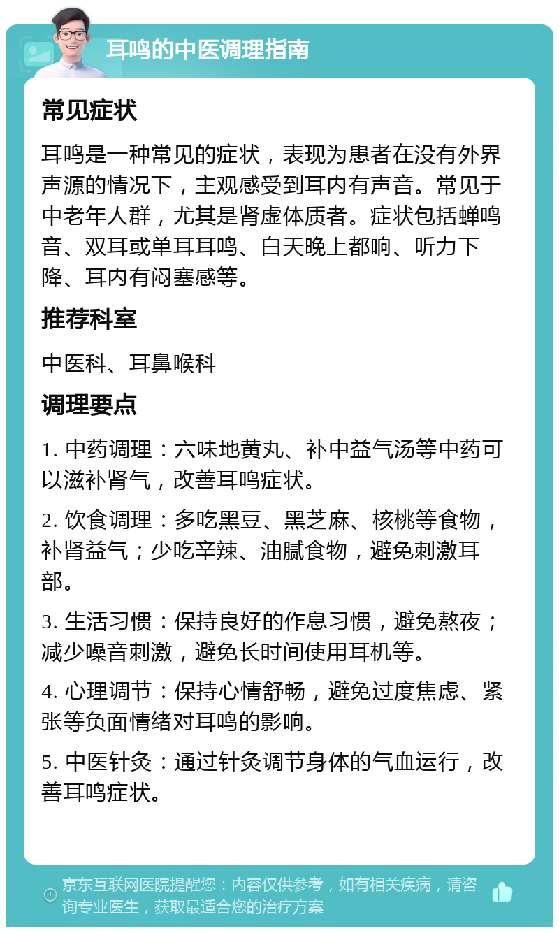 耳鸣的中医调理指南 常见症状 耳鸣是一种常见的症状，表现为患者在没有外界声源的情况下，主观感受到耳内有声音。常见于中老年人群，尤其是肾虚体质者。症状包括蝉鸣音、双耳或单耳耳鸣、白天晚上都响、听力下降、耳内有闷塞感等。 推荐科室 中医科、耳鼻喉科 调理要点 1. 中药调理：六味地黄丸、补中益气汤等中药可以滋补肾气，改善耳鸣症状。 2. 饮食调理：多吃黑豆、黑芝麻、核桃等食物，补肾益气；少吃辛辣、油腻食物，避免刺激耳部。 3. 生活习惯：保持良好的作息习惯，避免熬夜；减少噪音刺激，避免长时间使用耳机等。 4. 心理调节：保持心情舒畅，避免过度焦虑、紧张等负面情绪对耳鸣的影响。 5. 中医针灸：通过针灸调节身体的气血运行，改善耳鸣症状。