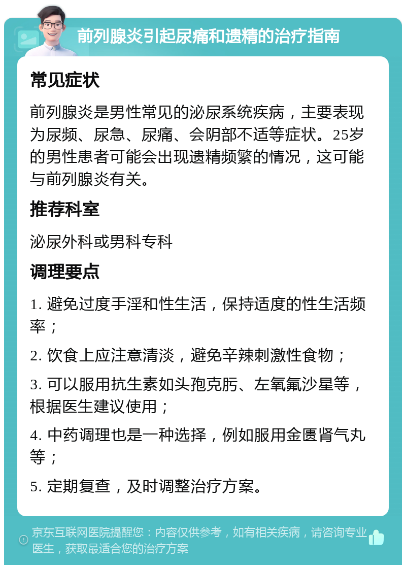 前列腺炎引起尿痛和遗精的治疗指南 常见症状 前列腺炎是男性常见的泌尿系统疾病，主要表现为尿频、尿急、尿痛、会阴部不适等症状。25岁的男性患者可能会出现遗精频繁的情况，这可能与前列腺炎有关。 推荐科室 泌尿外科或男科专科 调理要点 1. 避免过度手淫和性生活，保持适度的性生活频率； 2. 饮食上应注意清淡，避免辛辣刺激性食物； 3. 可以服用抗生素如头孢克肟、左氧氟沙星等，根据医生建议使用； 4. 中药调理也是一种选择，例如服用金匮肾气丸等； 5. 定期复查，及时调整治疗方案。