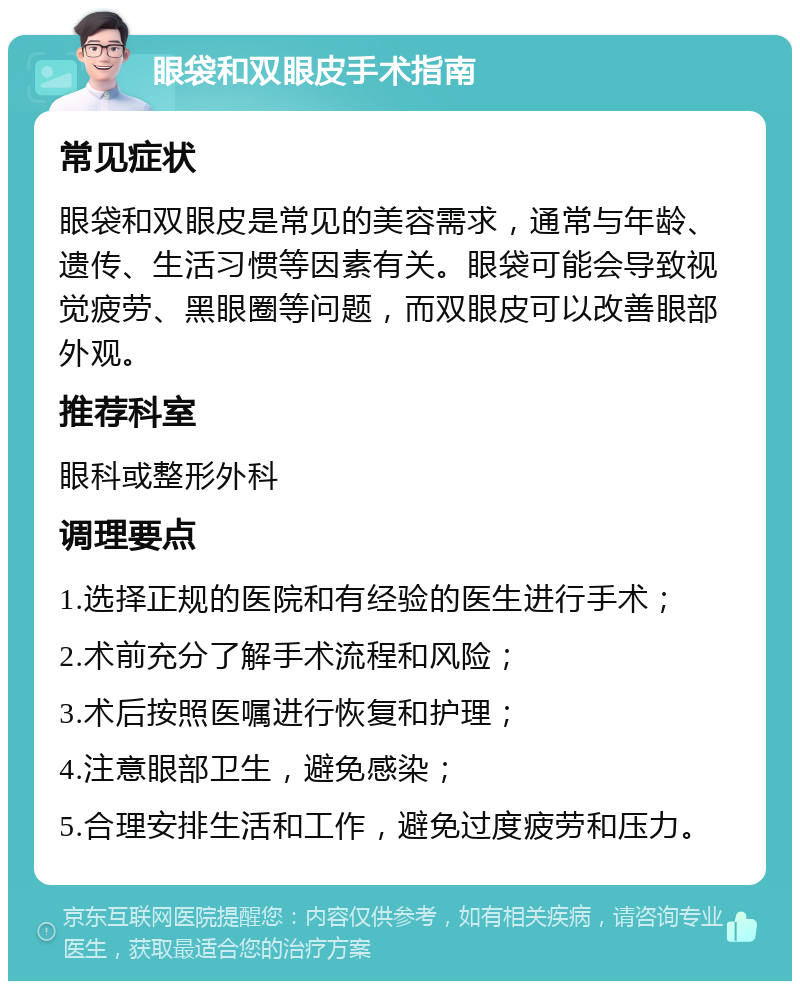 眼袋和双眼皮手术指南 常见症状 眼袋和双眼皮是常见的美容需求，通常与年龄、遗传、生活习惯等因素有关。眼袋可能会导致视觉疲劳、黑眼圈等问题，而双眼皮可以改善眼部外观。 推荐科室 眼科或整形外科 调理要点 1.选择正规的医院和有经验的医生进行手术； 2.术前充分了解手术流程和风险； 3.术后按照医嘱进行恢复和护理； 4.注意眼部卫生，避免感染； 5.合理安排生活和工作，避免过度疲劳和压力。