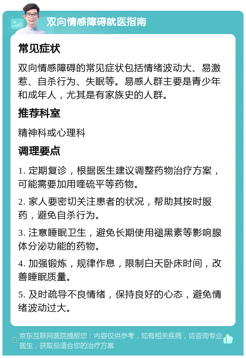 双向情感障碍就医指南 常见症状 双向情感障碍的常见症状包括情绪波动大、易激惹、自杀行为、失眠等。易感人群主要是青少年和成年人，尤其是有家族史的人群。 推荐科室 精神科或心理科 调理要点 1. 定期复诊，根据医生建议调整药物治疗方案，可能需要加用喹硫平等药物。 2. 家人要密切关注患者的状况，帮助其按时服药，避免自杀行为。 3. 注意睡眠卫生，避免长期使用褪黑素等影响腺体分泌功能的药物。 4. 加强锻炼，规律作息，限制白天卧床时间，改善睡眠质量。 5. 及时疏导不良情绪，保持良好的心态，避免情绪波动过大。