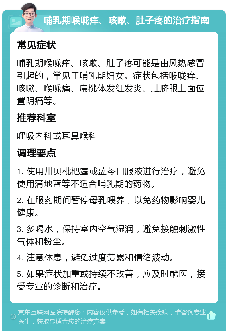 哺乳期喉咙痒、咳嗽、肚子疼的治疗指南 常见症状 哺乳期喉咙痒、咳嗽、肚子疼可能是由风热感冒引起的，常见于哺乳期妇女。症状包括喉咙痒、咳嗽、喉咙痛、扁桃体发红发炎、肚脐眼上面位置阴痛等。 推荐科室 呼吸内科或耳鼻喉科 调理要点 1. 使用川贝枇杷露或蓝芩口服液进行治疗，避免使用蒲地蓝等不适合哺乳期的药物。 2. 在服药期间暂停母乳喂养，以免药物影响婴儿健康。 3. 多喝水，保持室内空气湿润，避免接触刺激性气体和粉尘。 4. 注意休息，避免过度劳累和情绪波动。 5. 如果症状加重或持续不改善，应及时就医，接受专业的诊断和治疗。