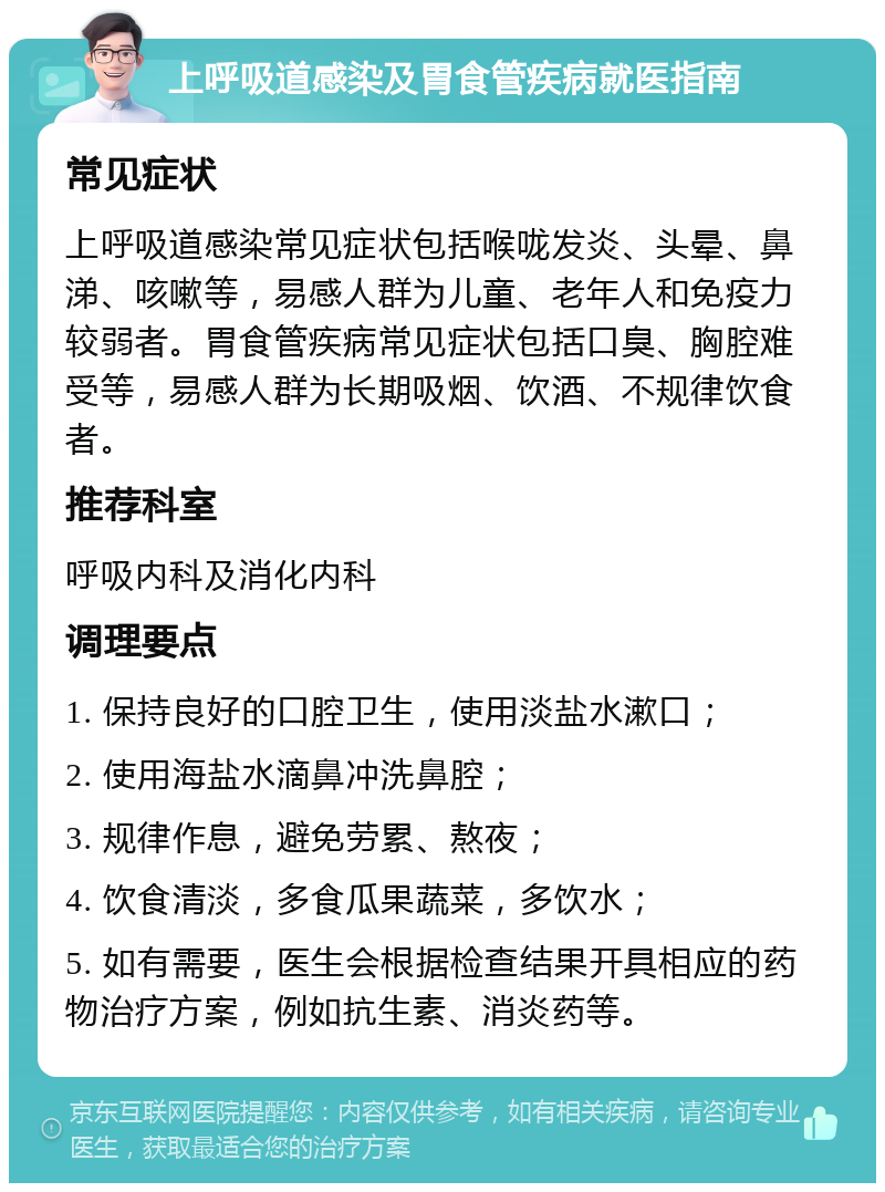 上呼吸道感染及胃食管疾病就医指南 常见症状 上呼吸道感染常见症状包括喉咙发炎、头晕、鼻涕、咳嗽等，易感人群为儿童、老年人和免疫力较弱者。胃食管疾病常见症状包括口臭、胸腔难受等，易感人群为长期吸烟、饮酒、不规律饮食者。 推荐科室 呼吸内科及消化内科 调理要点 1. 保持良好的口腔卫生，使用淡盐水漱口； 2. 使用海盐水滴鼻冲洗鼻腔； 3. 规律作息，避免劳累、熬夜； 4. 饮食清淡，多食瓜果蔬菜，多饮水； 5. 如有需要，医生会根据检查结果开具相应的药物治疗方案，例如抗生素、消炎药等。