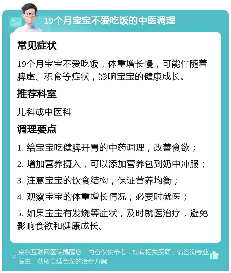 19个月宝宝不爱吃饭的中医调理 常见症状 19个月宝宝不爱吃饭，体重增长慢，可能伴随着脾虚、积食等症状，影响宝宝的健康成长。 推荐科室 儿科或中医科 调理要点 1. 给宝宝吃健脾开胃的中药调理，改善食欲； 2. 增加营养摄入，可以添加营养包到奶中冲服； 3. 注意宝宝的饮食结构，保证营养均衡； 4. 观察宝宝的体重增长情况，必要时就医； 5. 如果宝宝有发烧等症状，及时就医治疗，避免影响食欲和健康成长。