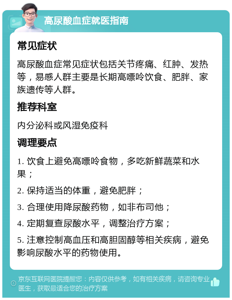 高尿酸血症就医指南 常见症状 高尿酸血症常见症状包括关节疼痛、红肿、发热等，易感人群主要是长期高嘌呤饮食、肥胖、家族遗传等人群。 推荐科室 内分泌科或风湿免疫科 调理要点 1. 饮食上避免高嘌呤食物，多吃新鲜蔬菜和水果； 2. 保持适当的体重，避免肥胖； 3. 合理使用降尿酸药物，如非布司他； 4. 定期复查尿酸水平，调整治疗方案； 5. 注意控制高血压和高胆固醇等相关疾病，避免影响尿酸水平的药物使用。