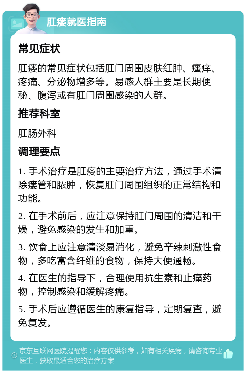 肛瘘就医指南 常见症状 肛瘘的常见症状包括肛门周围皮肤红肿、瘙痒、疼痛、分泌物增多等。易感人群主要是长期便秘、腹泻或有肛门周围感染的人群。 推荐科室 肛肠外科 调理要点 1. 手术治疗是肛瘘的主要治疗方法，通过手术清除瘘管和脓肿，恢复肛门周围组织的正常结构和功能。 2. 在手术前后，应注意保持肛门周围的清洁和干燥，避免感染的发生和加重。 3. 饮食上应注意清淡易消化，避免辛辣刺激性食物，多吃富含纤维的食物，保持大便通畅。 4. 在医生的指导下，合理使用抗生素和止痛药物，控制感染和缓解疼痛。 5. 手术后应遵循医生的康复指导，定期复查，避免复发。