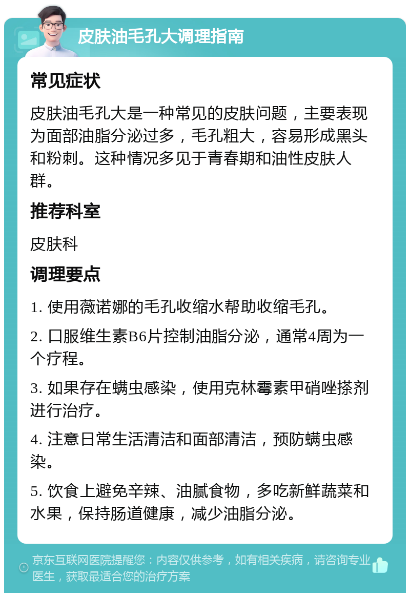 皮肤油毛孔大调理指南 常见症状 皮肤油毛孔大是一种常见的皮肤问题，主要表现为面部油脂分泌过多，毛孔粗大，容易形成黑头和粉刺。这种情况多见于青春期和油性皮肤人群。 推荐科室 皮肤科 调理要点 1. 使用薇诺娜的毛孔收缩水帮助收缩毛孔。 2. 口服维生素B6片控制油脂分泌，通常4周为一个疗程。 3. 如果存在螨虫感染，使用克林霉素甲硝唑搽剂进行治疗。 4. 注意日常生活清洁和面部清洁，预防螨虫感染。 5. 饮食上避免辛辣、油腻食物，多吃新鲜蔬菜和水果，保持肠道健康，减少油脂分泌。