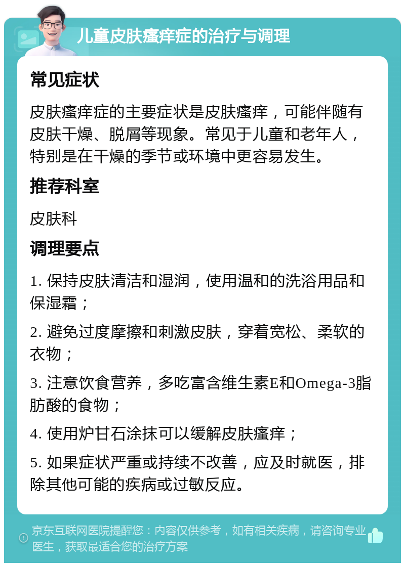 儿童皮肤瘙痒症的治疗与调理 常见症状 皮肤瘙痒症的主要症状是皮肤瘙痒，可能伴随有皮肤干燥、脱屑等现象。常见于儿童和老年人，特别是在干燥的季节或环境中更容易发生。 推荐科室 皮肤科 调理要点 1. 保持皮肤清洁和湿润，使用温和的洗浴用品和保湿霜； 2. 避免过度摩擦和刺激皮肤，穿着宽松、柔软的衣物； 3. 注意饮食营养，多吃富含维生素E和Omega-3脂肪酸的食物； 4. 使用炉甘石涂抹可以缓解皮肤瘙痒； 5. 如果症状严重或持续不改善，应及时就医，排除其他可能的疾病或过敏反应。