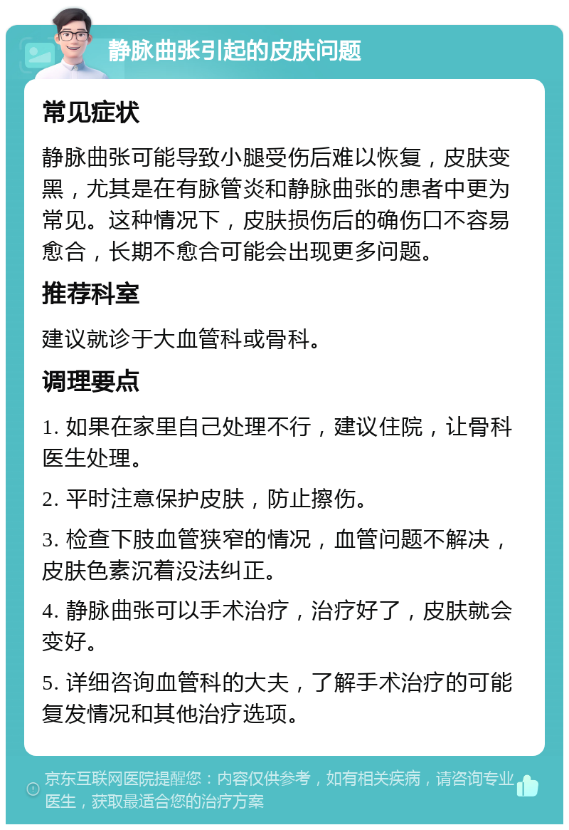 静脉曲张引起的皮肤问题 常见症状 静脉曲张可能导致小腿受伤后难以恢复，皮肤变黑，尤其是在有脉管炎和静脉曲张的患者中更为常见。这种情况下，皮肤损伤后的确伤口不容易愈合，长期不愈合可能会出现更多问题。 推荐科室 建议就诊于大血管科或骨科。 调理要点 1. 如果在家里自己处理不行，建议住院，让骨科医生处理。 2. 平时注意保护皮肤，防止擦伤。 3. 检查下肢血管狭窄的情况，血管问题不解决，皮肤色素沉着没法纠正。 4. 静脉曲张可以手术治疗，治疗好了，皮肤就会变好。 5. 详细咨询血管科的大夫，了解手术治疗的可能复发情况和其他治疗选项。