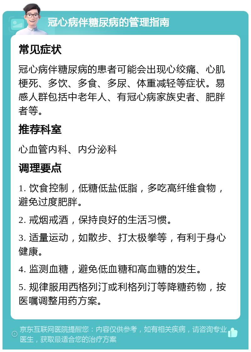 冠心病伴糖尿病的管理指南 常见症状 冠心病伴糖尿病的患者可能会出现心绞痛、心肌梗死、多饮、多食、多尿、体重减轻等症状。易感人群包括中老年人、有冠心病家族史者、肥胖者等。 推荐科室 心血管内科、内分泌科 调理要点 1. 饮食控制，低糖低盐低脂，多吃高纤维食物，避免过度肥胖。 2. 戒烟戒酒，保持良好的生活习惯。 3. 适量运动，如散步、打太极拳等，有利于身心健康。 4. 监测血糖，避免低血糖和高血糖的发生。 5. 规律服用西格列汀或利格列汀等降糖药物，按医嘱调整用药方案。