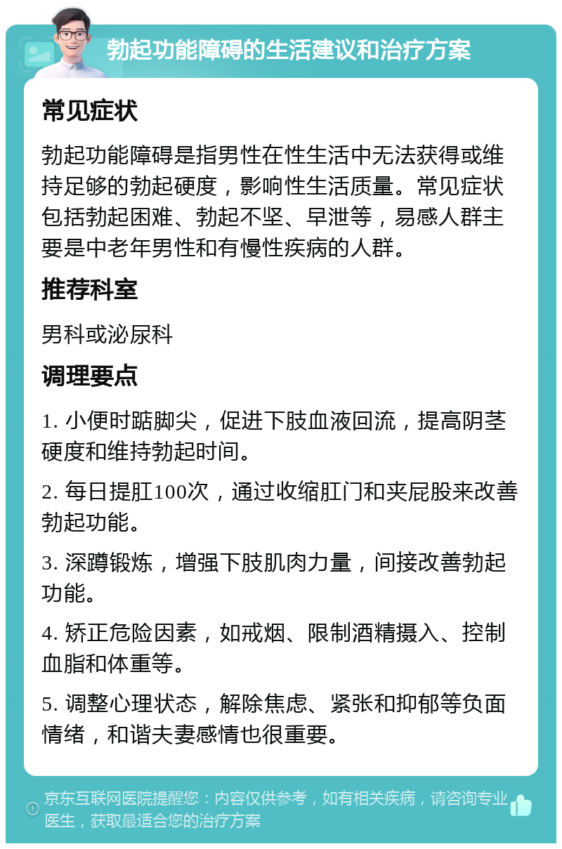 勃起功能障碍的生活建议和治疗方案 常见症状 勃起功能障碍是指男性在性生活中无法获得或维持足够的勃起硬度，影响性生活质量。常见症状包括勃起困难、勃起不坚、早泄等，易感人群主要是中老年男性和有慢性疾病的人群。 推荐科室 男科或泌尿科 调理要点 1. 小便时踮脚尖，促进下肢血液回流，提高阴茎硬度和维持勃起时间。 2. 每日提肛100次，通过收缩肛门和夹屁股来改善勃起功能。 3. 深蹲锻炼，增强下肢肌肉力量，间接改善勃起功能。 4. 矫正危险因素，如戒烟、限制酒精摄入、控制血脂和体重等。 5. 调整心理状态，解除焦虑、紧张和抑郁等负面情绪，和谐夫妻感情也很重要。