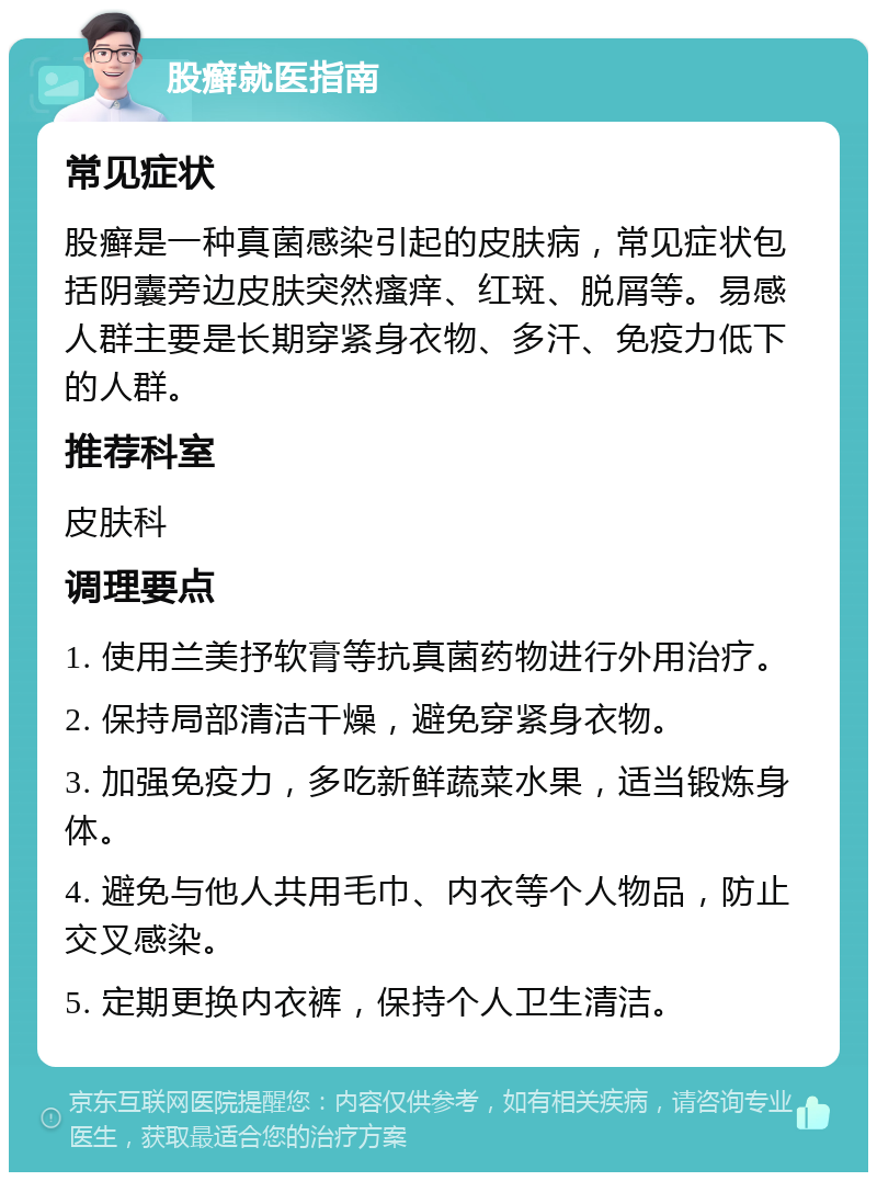 股癣就医指南 常见症状 股癣是一种真菌感染引起的皮肤病，常见症状包括阴囊旁边皮肤突然瘙痒、红斑、脱屑等。易感人群主要是长期穿紧身衣物、多汗、免疫力低下的人群。 推荐科室 皮肤科 调理要点 1. 使用兰美抒软膏等抗真菌药物进行外用治疗。 2. 保持局部清洁干燥，避免穿紧身衣物。 3. 加强免疫力，多吃新鲜蔬菜水果，适当锻炼身体。 4. 避免与他人共用毛巾、内衣等个人物品，防止交叉感染。 5. 定期更换内衣裤，保持个人卫生清洁。