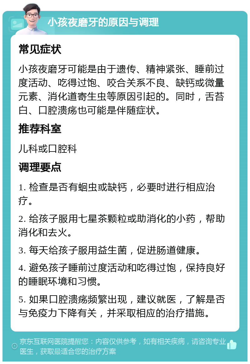 小孩夜磨牙的原因与调理 常见症状 小孩夜磨牙可能是由于遗传、精神紧张、睡前过度活动、吃得过饱、咬合关系不良、缺钙或微量元素、消化道寄生虫等原因引起的。同时，舌苔白、口腔溃疡也可能是伴随症状。 推荐科室 儿科或口腔科 调理要点 1. 检查是否有蛔虫或缺钙，必要时进行相应治疗。 2. 给孩子服用七星茶颗粒或助消化的小药，帮助消化和去火。 3. 每天给孩子服用益生菌，促进肠道健康。 4. 避免孩子睡前过度活动和吃得过饱，保持良好的睡眠环境和习惯。 5. 如果口腔溃疡频繁出现，建议就医，了解是否与免疫力下降有关，并采取相应的治疗措施。