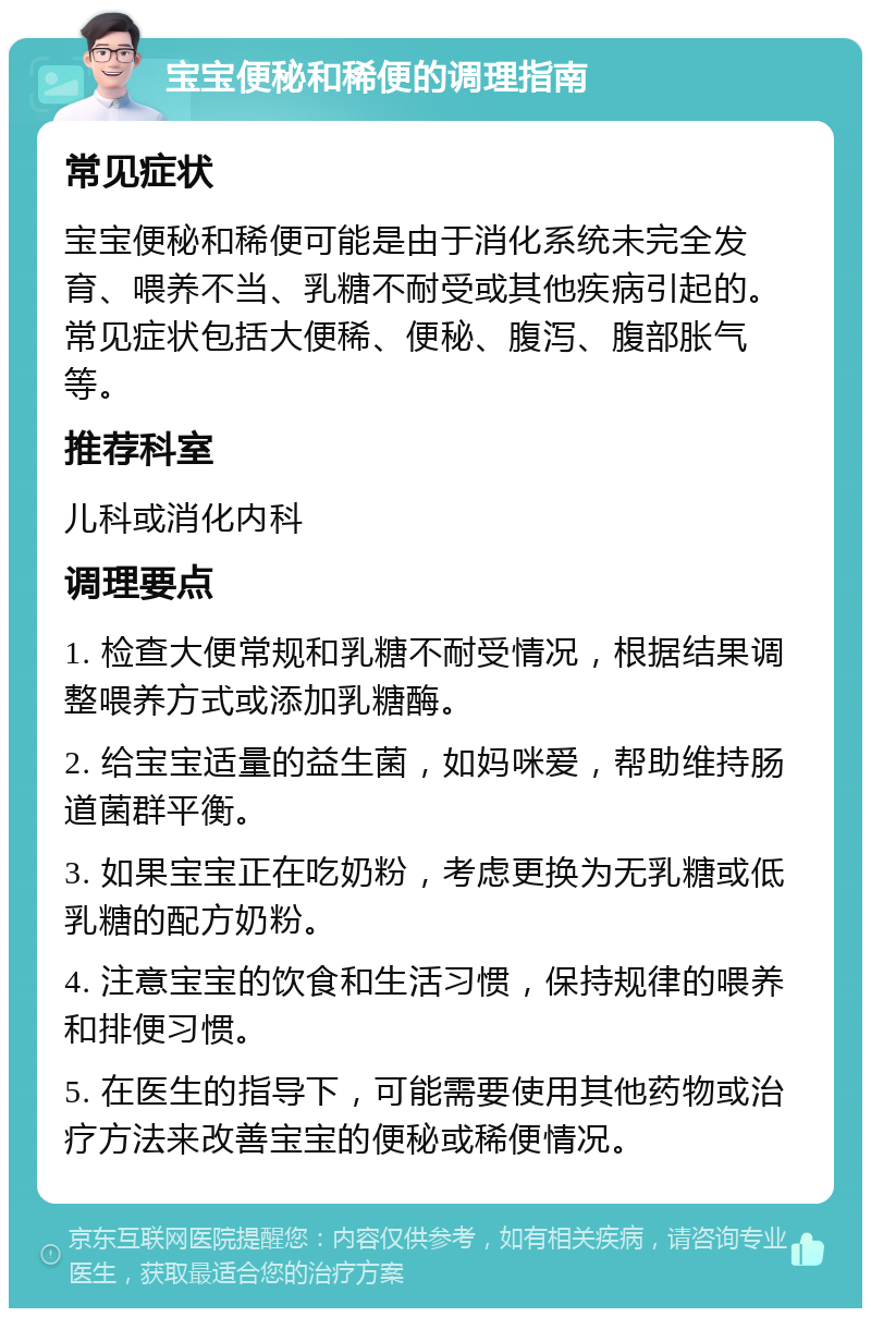 宝宝便秘和稀便的调理指南 常见症状 宝宝便秘和稀便可能是由于消化系统未完全发育、喂养不当、乳糖不耐受或其他疾病引起的。常见症状包括大便稀、便秘、腹泻、腹部胀气等。 推荐科室 儿科或消化内科 调理要点 1. 检查大便常规和乳糖不耐受情况，根据结果调整喂养方式或添加乳糖酶。 2. 给宝宝适量的益生菌，如妈咪爱，帮助维持肠道菌群平衡。 3. 如果宝宝正在吃奶粉，考虑更换为无乳糖或低乳糖的配方奶粉。 4. 注意宝宝的饮食和生活习惯，保持规律的喂养和排便习惯。 5. 在医生的指导下，可能需要使用其他药物或治疗方法来改善宝宝的便秘或稀便情况。