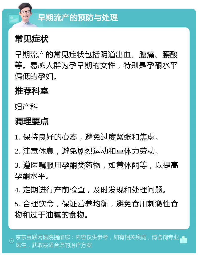 早期流产的预防与处理 常见症状 早期流产的常见症状包括阴道出血、腹痛、腰酸等。易感人群为孕早期的女性，特别是孕酮水平偏低的孕妇。 推荐科室 妇产科 调理要点 1. 保持良好的心态，避免过度紧张和焦虑。 2. 注意休息，避免剧烈运动和重体力劳动。 3. 遵医嘱服用孕酮类药物，如黄体酮等，以提高孕酮水平。 4. 定期进行产前检查，及时发现和处理问题。 5. 合理饮食，保证营养均衡，避免食用刺激性食物和过于油腻的食物。