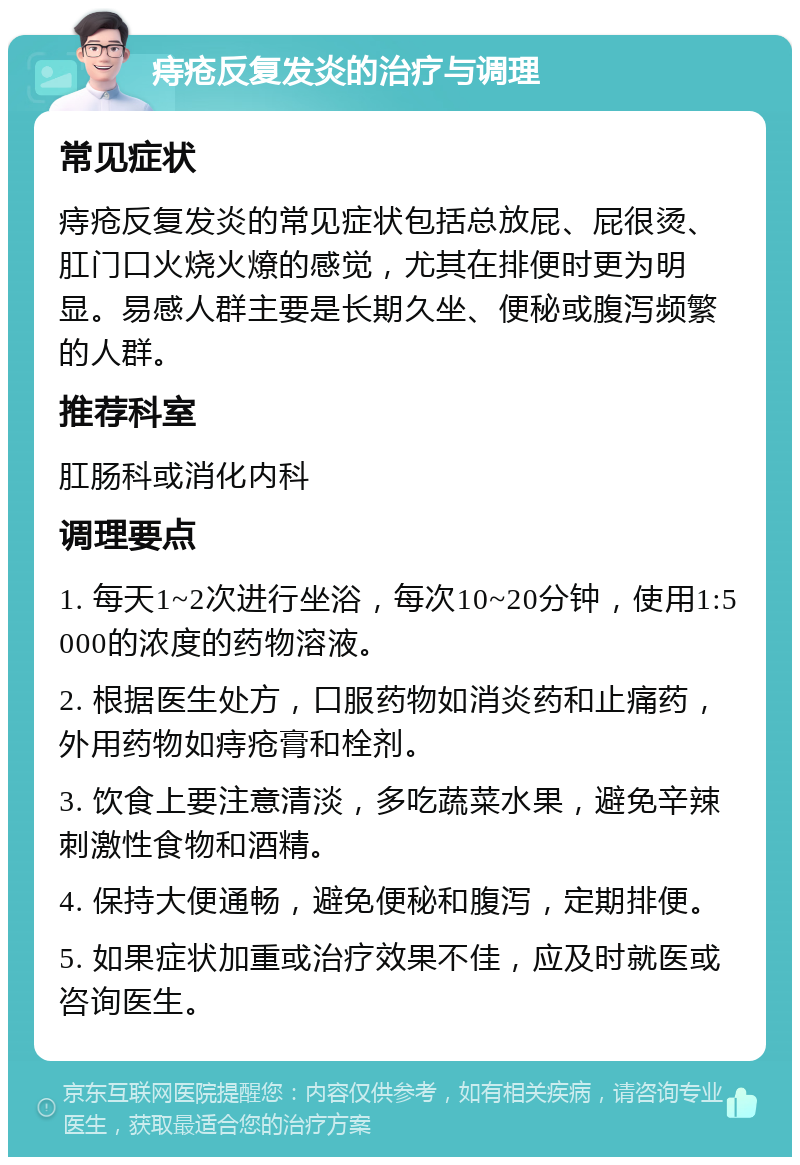 痔疮反复发炎的治疗与调理 常见症状 痔疮反复发炎的常见症状包括总放屁、屁很烫、肛门口火烧火燎的感觉，尤其在排便时更为明显。易感人群主要是长期久坐、便秘或腹泻频繁的人群。 推荐科室 肛肠科或消化内科 调理要点 1. 每天1~2次进行坐浴，每次10~20分钟，使用1:5000的浓度的药物溶液。 2. 根据医生处方，口服药物如消炎药和止痛药，外用药物如痔疮膏和栓剂。 3. 饮食上要注意清淡，多吃蔬菜水果，避免辛辣刺激性食物和酒精。 4. 保持大便通畅，避免便秘和腹泻，定期排便。 5. 如果症状加重或治疗效果不佳，应及时就医或咨询医生。