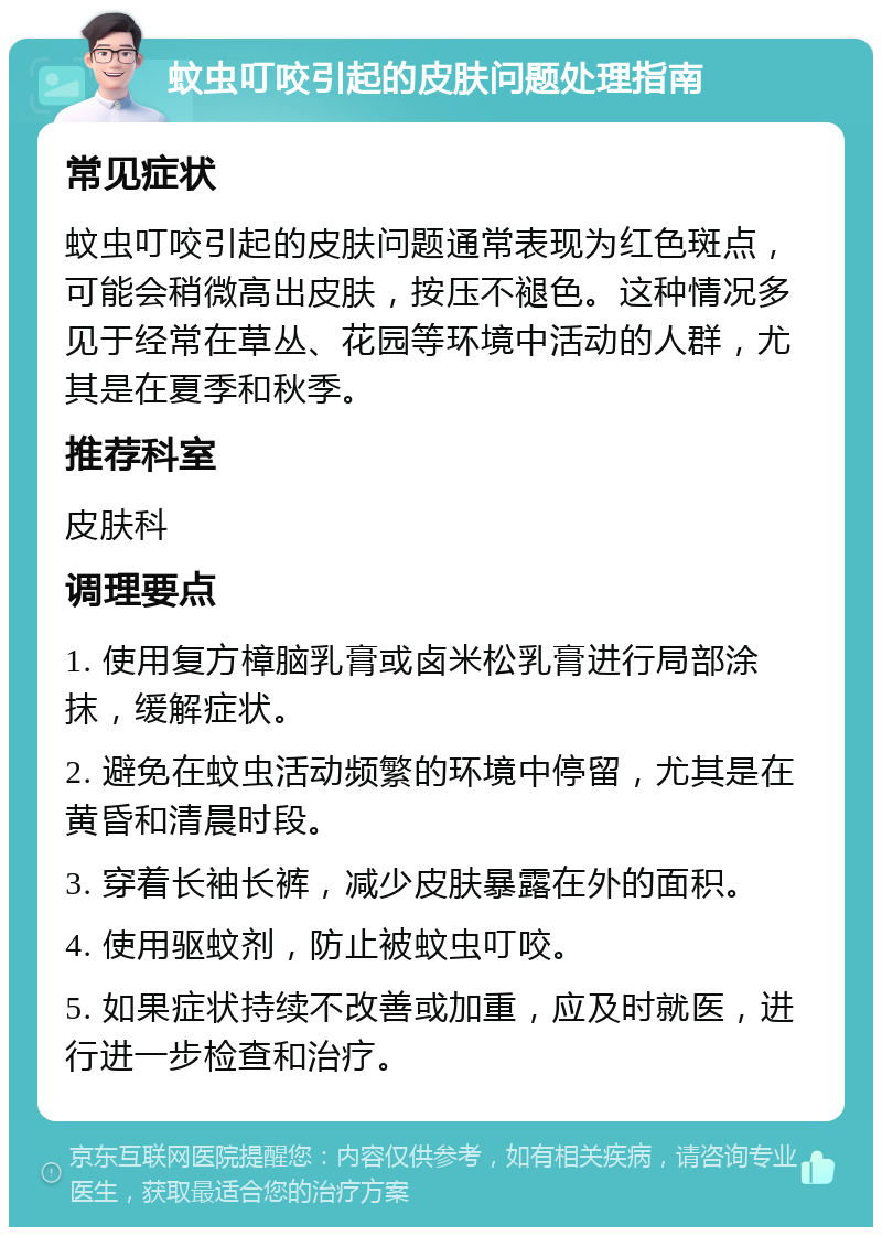 蚊虫叮咬引起的皮肤问题处理指南 常见症状 蚊虫叮咬引起的皮肤问题通常表现为红色斑点，可能会稍微高出皮肤，按压不褪色。这种情况多见于经常在草丛、花园等环境中活动的人群，尤其是在夏季和秋季。 推荐科室 皮肤科 调理要点 1. 使用复方樟脑乳膏或卤米松乳膏进行局部涂抹，缓解症状。 2. 避免在蚊虫活动频繁的环境中停留，尤其是在黄昏和清晨时段。 3. 穿着长袖长裤，减少皮肤暴露在外的面积。 4. 使用驱蚊剂，防止被蚊虫叮咬。 5. 如果症状持续不改善或加重，应及时就医，进行进一步检查和治疗。