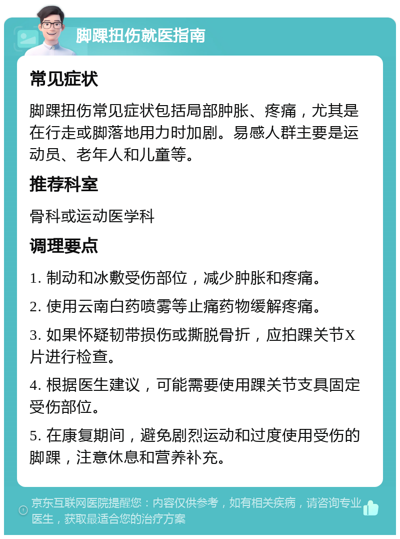 脚踝扭伤就医指南 常见症状 脚踝扭伤常见症状包括局部肿胀、疼痛，尤其是在行走或脚落地用力时加剧。易感人群主要是运动员、老年人和儿童等。 推荐科室 骨科或运动医学科 调理要点 1. 制动和冰敷受伤部位，减少肿胀和疼痛。 2. 使用云南白药喷雾等止痛药物缓解疼痛。 3. 如果怀疑韧带损伤或撕脱骨折，应拍踝关节X片进行检查。 4. 根据医生建议，可能需要使用踝关节支具固定受伤部位。 5. 在康复期间，避免剧烈运动和过度使用受伤的脚踝，注意休息和营养补充。