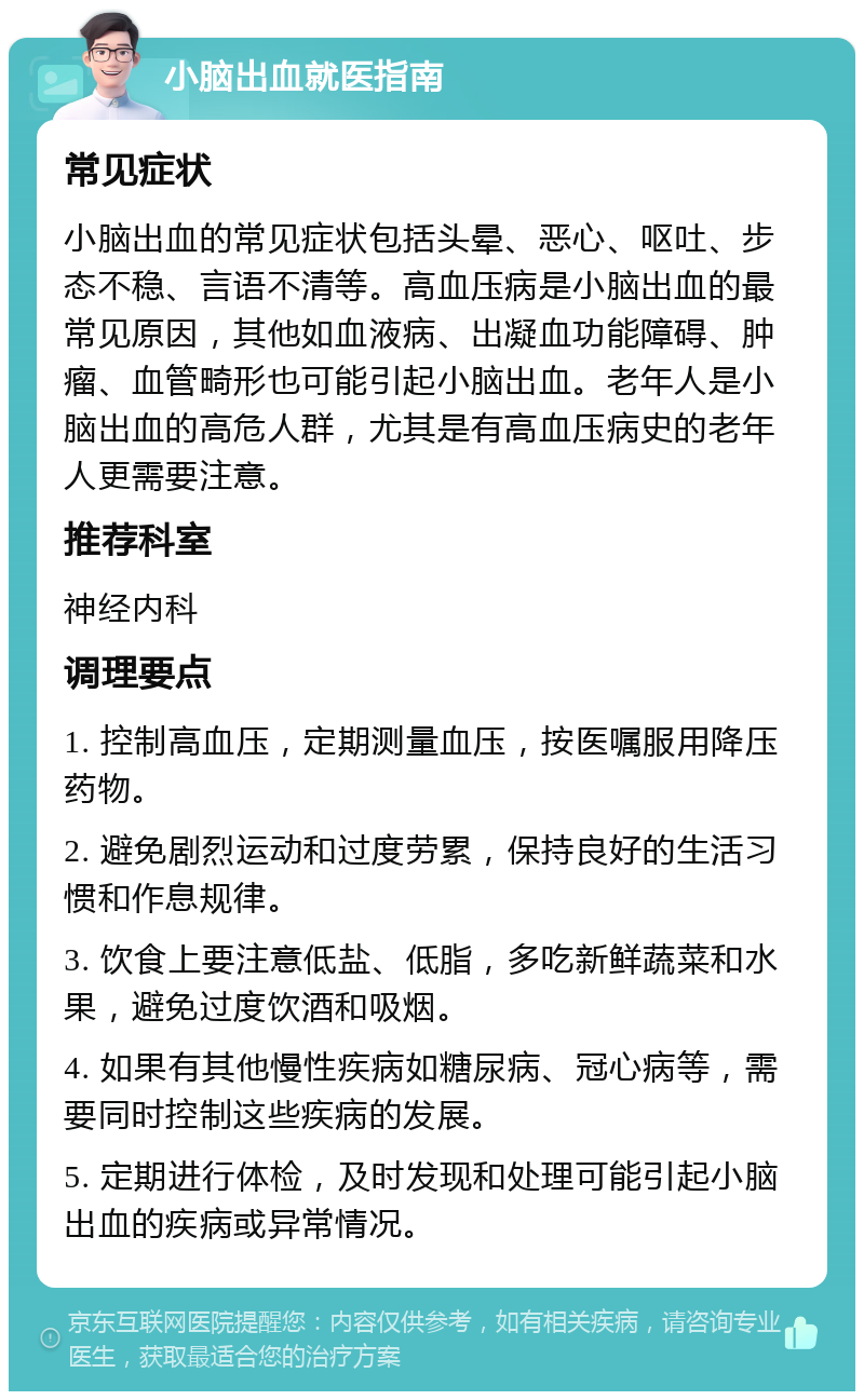 小脑出血就医指南 常见症状 小脑出血的常见症状包括头晕、恶心、呕吐、步态不稳、言语不清等。高血压病是小脑出血的最常见原因，其他如血液病、出凝血功能障碍、肿瘤、血管畸形也可能引起小脑出血。老年人是小脑出血的高危人群，尤其是有高血压病史的老年人更需要注意。 推荐科室 神经内科 调理要点 1. 控制高血压，定期测量血压，按医嘱服用降压药物。 2. 避免剧烈运动和过度劳累，保持良好的生活习惯和作息规律。 3. 饮食上要注意低盐、低脂，多吃新鲜蔬菜和水果，避免过度饮酒和吸烟。 4. 如果有其他慢性疾病如糖尿病、冠心病等，需要同时控制这些疾病的发展。 5. 定期进行体检，及时发现和处理可能引起小脑出血的疾病或异常情况。