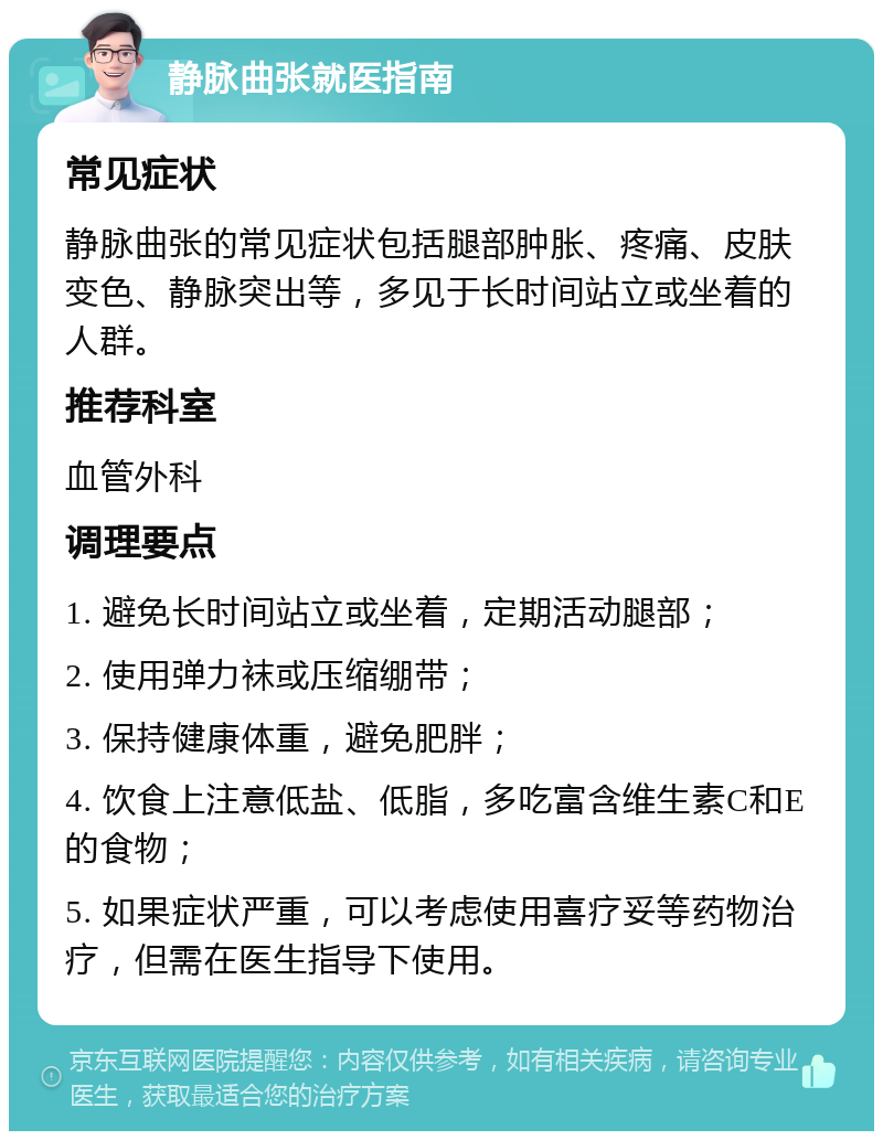 静脉曲张就医指南 常见症状 静脉曲张的常见症状包括腿部肿胀、疼痛、皮肤变色、静脉突出等，多见于长时间站立或坐着的人群。 推荐科室 血管外科 调理要点 1. 避免长时间站立或坐着，定期活动腿部； 2. 使用弹力袜或压缩绷带； 3. 保持健康体重，避免肥胖； 4. 饮食上注意低盐、低脂，多吃富含维生素C和E的食物； 5. 如果症状严重，可以考虑使用喜疗妥等药物治疗，但需在医生指导下使用。