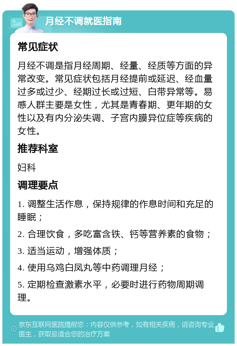 月经不调就医指南 常见症状 月经不调是指月经周期、经量、经质等方面的异常改变。常见症状包括月经提前或延迟、经血量过多或过少、经期过长或过短、白带异常等。易感人群主要是女性，尤其是青春期、更年期的女性以及有内分泌失调、子宫内膜异位症等疾病的女性。 推荐科室 妇科 调理要点 1. 调整生活作息，保持规律的作息时间和充足的睡眠； 2. 合理饮食，多吃富含铁、钙等营养素的食物； 3. 适当运动，增强体质； 4. 使用乌鸡白凤丸等中药调理月经； 5. 定期检查激素水平，必要时进行药物周期调理。