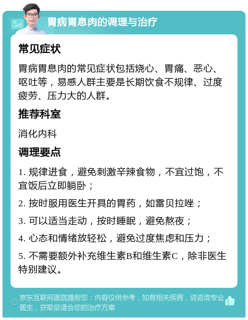 胃病胃息肉的调理与治疗 常见症状 胃病胃息肉的常见症状包括烧心、胃痛、恶心、呕吐等，易感人群主要是长期饮食不规律、过度疲劳、压力大的人群。 推荐科室 消化内科 调理要点 1. 规律进食，避免刺激辛辣食物，不宜过饱，不宜饭后立即躺卧； 2. 按时服用医生开具的胃药，如雷贝拉唑； 3. 可以适当走动，按时睡眠，避免熬夜； 4. 心态和情绪放轻松，避免过度焦虑和压力； 5. 不需要额外补充维生素B和维生素C，除非医生特别建议。