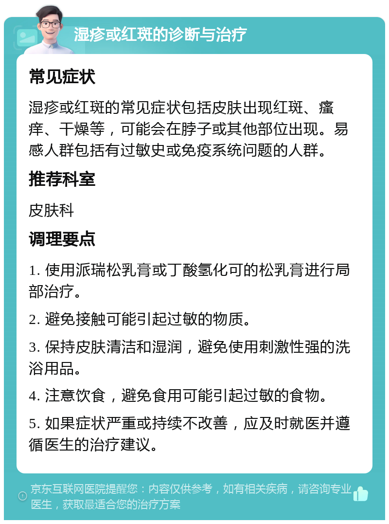 湿疹或红斑的诊断与治疗 常见症状 湿疹或红斑的常见症状包括皮肤出现红斑、瘙痒、干燥等，可能会在脖子或其他部位出现。易感人群包括有过敏史或免疫系统问题的人群。 推荐科室 皮肤科 调理要点 1. 使用派瑞松乳膏或丁酸氢化可的松乳膏进行局部治疗。 2. 避免接触可能引起过敏的物质。 3. 保持皮肤清洁和湿润，避免使用刺激性强的洗浴用品。 4. 注意饮食，避免食用可能引起过敏的食物。 5. 如果症状严重或持续不改善，应及时就医并遵循医生的治疗建议。