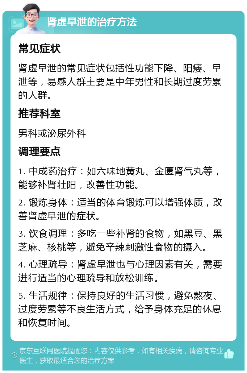 肾虚早泄的治疗方法 常见症状 肾虚早泄的常见症状包括性功能下降、阳痿、早泄等，易感人群主要是中年男性和长期过度劳累的人群。 推荐科室 男科或泌尿外科 调理要点 1. 中成药治疗：如六味地黄丸、金匮肾气丸等，能够补肾壮阳，改善性功能。 2. 锻炼身体：适当的体育锻炼可以增强体质，改善肾虚早泄的症状。 3. 饮食调理：多吃一些补肾的食物，如黑豆、黑芝麻、核桃等，避免辛辣刺激性食物的摄入。 4. 心理疏导：肾虚早泄也与心理因素有关，需要进行适当的心理疏导和放松训练。 5. 生活规律：保持良好的生活习惯，避免熬夜、过度劳累等不良生活方式，给予身体充足的休息和恢复时间。