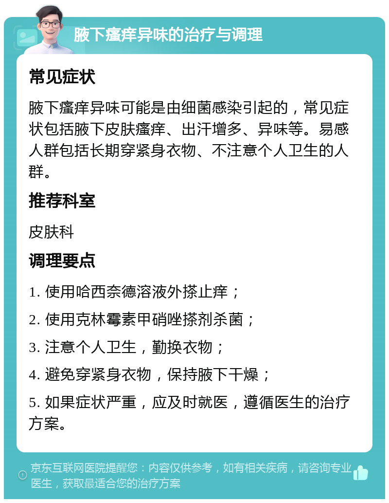 腋下瘙痒异味的治疗与调理 常见症状 腋下瘙痒异味可能是由细菌感染引起的，常见症状包括腋下皮肤瘙痒、出汗增多、异味等。易感人群包括长期穿紧身衣物、不注意个人卫生的人群。 推荐科室 皮肤科 调理要点 1. 使用哈西奈德溶液外搽止痒； 2. 使用克林霉素甲硝唑搽剂杀菌； 3. 注意个人卫生，勤换衣物； 4. 避免穿紧身衣物，保持腋下干燥； 5. 如果症状严重，应及时就医，遵循医生的治疗方案。