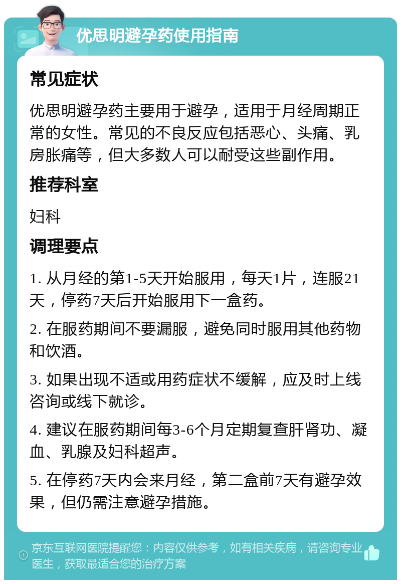 优思明避孕药使用指南 常见症状 优思明避孕药主要用于避孕，适用于月经周期正常的女性。常见的不良反应包括恶心、头痛、乳房胀痛等，但大多数人可以耐受这些副作用。 推荐科室 妇科 调理要点 1. 从月经的第1-5天开始服用，每天1片，连服21天，停药7天后开始服用下一盒药。 2. 在服药期间不要漏服，避免同时服用其他药物和饮酒。 3. 如果出现不适或用药症状不缓解，应及时上线咨询或线下就诊。 4. 建议在服药期间每3-6个月定期复查肝肾功、凝血、乳腺及妇科超声。 5. 在停药7天内会来月经，第二盒前7天有避孕效果，但仍需注意避孕措施。