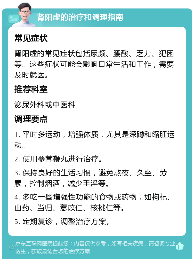 肾阳虚的治疗和调理指南 常见症状 肾阳虚的常见症状包括尿频、腰酸、乏力、犯困等。这些症状可能会影响日常生活和工作，需要及时就医。 推荐科室 泌尿外科或中医科 调理要点 1. 平时多运动，增强体质，尤其是深蹲和缩肛运动。 2. 使用参茸鞭丸进行治疗。 3. 保持良好的生活习惯，避免熬夜、久坐、劳累，控制烟酒，减少手淫等。 4. 多吃一些增强性功能的食物或药物，如枸杞、山药、当归、薏苡仁、核桃仁等。 5. 定期复诊，调整治疗方案。