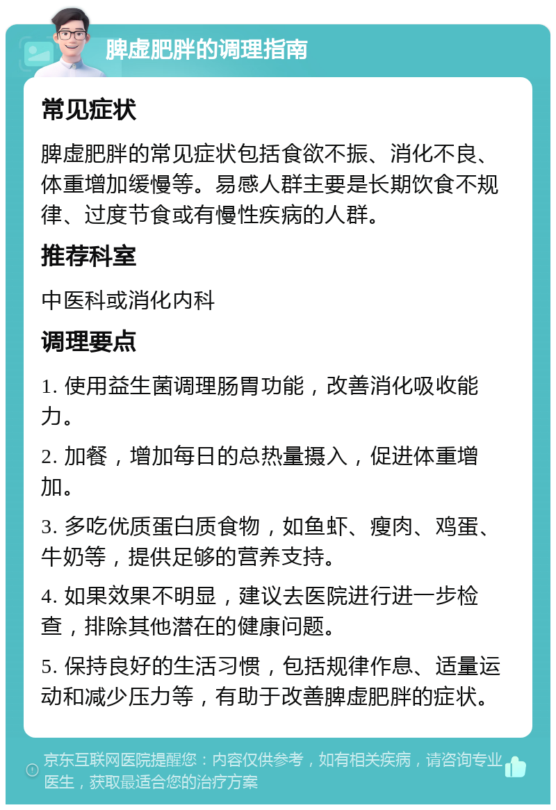 脾虚肥胖的调理指南 常见症状 脾虚肥胖的常见症状包括食欲不振、消化不良、体重增加缓慢等。易感人群主要是长期饮食不规律、过度节食或有慢性疾病的人群。 推荐科室 中医科或消化内科 调理要点 1. 使用益生菌调理肠胃功能，改善消化吸收能力。 2. 加餐，增加每日的总热量摄入，促进体重增加。 3. 多吃优质蛋白质食物，如鱼虾、瘦肉、鸡蛋、牛奶等，提供足够的营养支持。 4. 如果效果不明显，建议去医院进行进一步检查，排除其他潜在的健康问题。 5. 保持良好的生活习惯，包括规律作息、适量运动和减少压力等，有助于改善脾虚肥胖的症状。