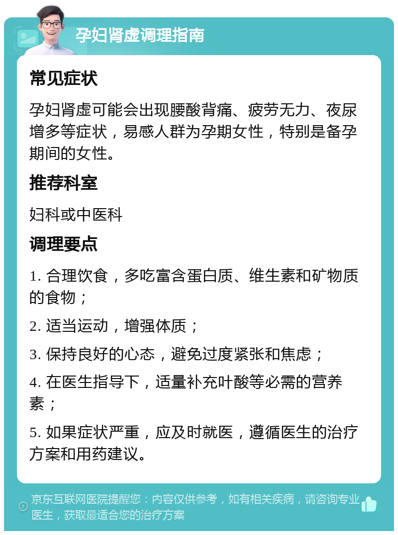 孕妇肾虚调理指南 常见症状 孕妇肾虚可能会出现腰酸背痛、疲劳无力、夜尿增多等症状，易感人群为孕期女性，特别是备孕期间的女性。 推荐科室 妇科或中医科 调理要点 1. 合理饮食，多吃富含蛋白质、维生素和矿物质的食物； 2. 适当运动，增强体质； 3. 保持良好的心态，避免过度紧张和焦虑； 4. 在医生指导下，适量补充叶酸等必需的营养素； 5. 如果症状严重，应及时就医，遵循医生的治疗方案和用药建议。