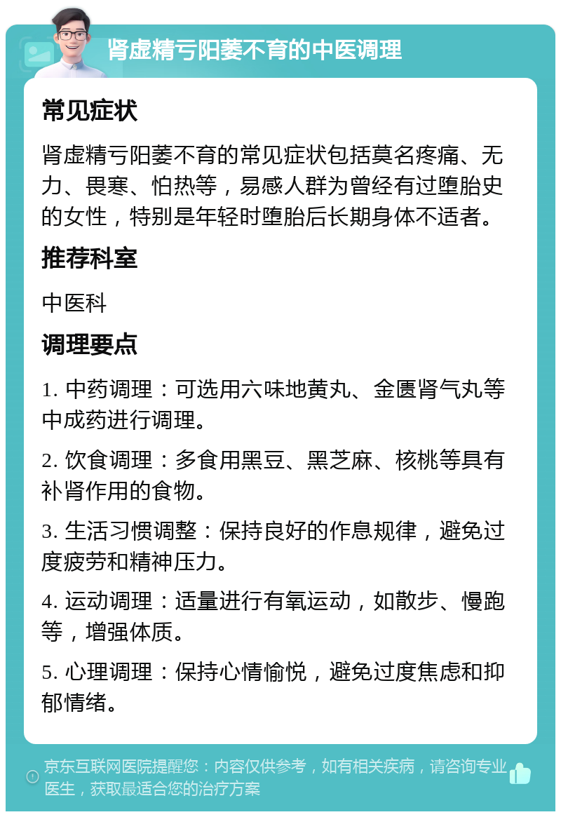 肾虚精亏阳萎不育的中医调理 常见症状 肾虚精亏阳萎不育的常见症状包括莫名疼痛、无力、畏寒、怕热等，易感人群为曾经有过堕胎史的女性，特别是年轻时堕胎后长期身体不适者。 推荐科室 中医科 调理要点 1. 中药调理：可选用六味地黄丸、金匮肾气丸等中成药进行调理。 2. 饮食调理：多食用黑豆、黑芝麻、核桃等具有补肾作用的食物。 3. 生活习惯调整：保持良好的作息规律，避免过度疲劳和精神压力。 4. 运动调理：适量进行有氧运动，如散步、慢跑等，增强体质。 5. 心理调理：保持心情愉悦，避免过度焦虑和抑郁情绪。