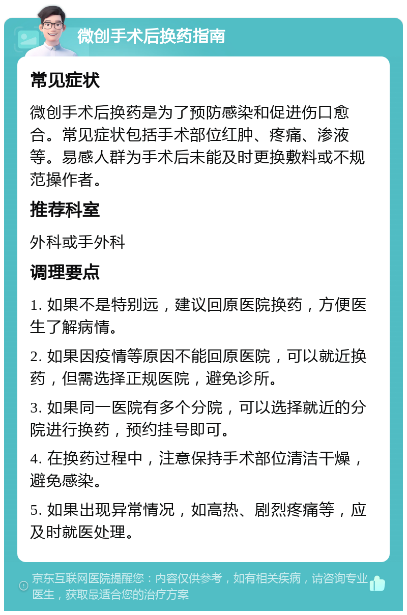 微创手术后换药指南 常见症状 微创手术后换药是为了预防感染和促进伤口愈合。常见症状包括手术部位红肿、疼痛、渗液等。易感人群为手术后未能及时更换敷料或不规范操作者。 推荐科室 外科或手外科 调理要点 1. 如果不是特别远，建议回原医院换药，方便医生了解病情。 2. 如果因疫情等原因不能回原医院，可以就近换药，但需选择正规医院，避免诊所。 3. 如果同一医院有多个分院，可以选择就近的分院进行换药，预约挂号即可。 4. 在换药过程中，注意保持手术部位清洁干燥，避免感染。 5. 如果出现异常情况，如高热、剧烈疼痛等，应及时就医处理。