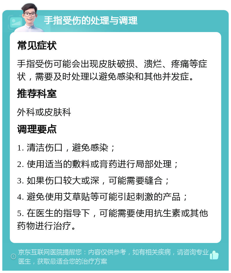 手指受伤的处理与调理 常见症状 手指受伤可能会出现皮肤破损、溃烂、疼痛等症状，需要及时处理以避免感染和其他并发症。 推荐科室 外科或皮肤科 调理要点 1. 清洁伤口，避免感染； 2. 使用适当的敷料或膏药进行局部处理； 3. 如果伤口较大或深，可能需要缝合； 4. 避免使用艾草贴等可能引起刺激的产品； 5. 在医生的指导下，可能需要使用抗生素或其他药物进行治疗。