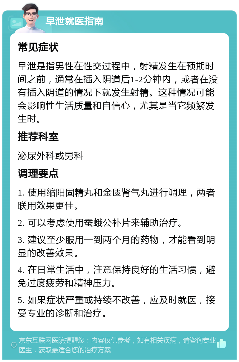 早泄就医指南 常见症状 早泄是指男性在性交过程中，射精发生在预期时间之前，通常在插入阴道后1-2分钟内，或者在没有插入阴道的情况下就发生射精。这种情况可能会影响性生活质量和自信心，尤其是当它频繁发生时。 推荐科室 泌尿外科或男科 调理要点 1. 使用缩阳固精丸和金匮肾气丸进行调理，两者联用效果更佳。 2. 可以考虑使用蚕蛾公补片来辅助治疗。 3. 建议至少服用一到两个月的药物，才能看到明显的改善效果。 4. 在日常生活中，注意保持良好的生活习惯，避免过度疲劳和精神压力。 5. 如果症状严重或持续不改善，应及时就医，接受专业的诊断和治疗。