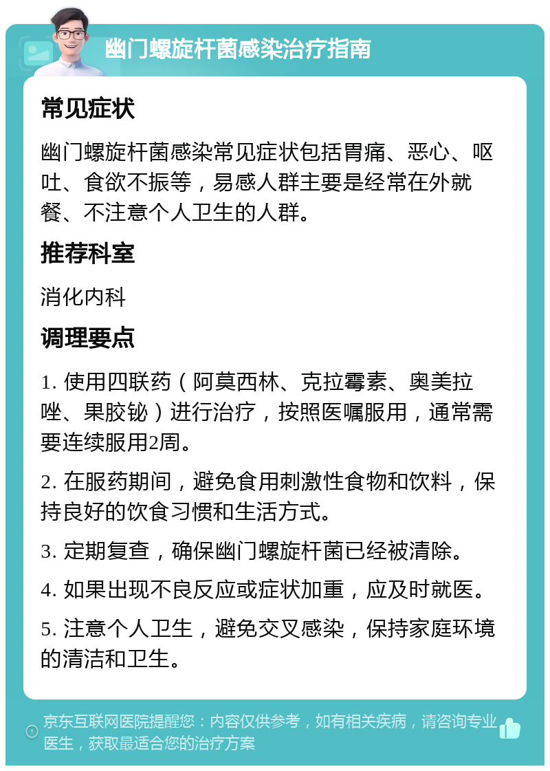 幽门螺旋杆菌感染治疗指南 常见症状 幽门螺旋杆菌感染常见症状包括胃痛、恶心、呕吐、食欲不振等，易感人群主要是经常在外就餐、不注意个人卫生的人群。 推荐科室 消化内科 调理要点 1. 使用四联药（阿莫西林、克拉霉素、奥美拉唑、果胶铋）进行治疗，按照医嘱服用，通常需要连续服用2周。 2. 在服药期间，避免食用刺激性食物和饮料，保持良好的饮食习惯和生活方式。 3. 定期复查，确保幽门螺旋杆菌已经被清除。 4. 如果出现不良反应或症状加重，应及时就医。 5. 注意个人卫生，避免交叉感染，保持家庭环境的清洁和卫生。