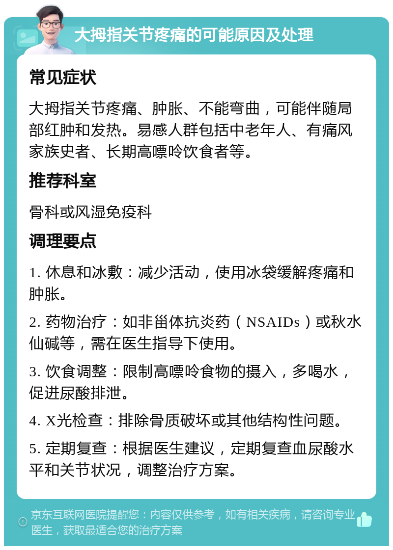 大拇指关节疼痛的可能原因及处理 常见症状 大拇指关节疼痛、肿胀、不能弯曲，可能伴随局部红肿和发热。易感人群包括中老年人、有痛风家族史者、长期高嘌呤饮食者等。 推荐科室 骨科或风湿免疫科 调理要点 1. 休息和冰敷：减少活动，使用冰袋缓解疼痛和肿胀。 2. 药物治疗：如非甾体抗炎药（NSAIDs）或秋水仙碱等，需在医生指导下使用。 3. 饮食调整：限制高嘌呤食物的摄入，多喝水，促进尿酸排泄。 4. X光检查：排除骨质破坏或其他结构性问题。 5. 定期复查：根据医生建议，定期复查血尿酸水平和关节状况，调整治疗方案。