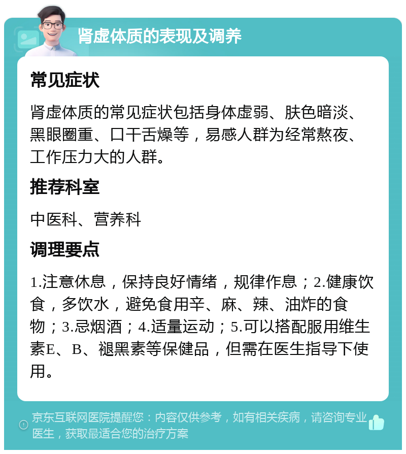 肾虚体质的表现及调养 常见症状 肾虚体质的常见症状包括身体虚弱、肤色暗淡、黑眼圈重、口干舌燥等，易感人群为经常熬夜、工作压力大的人群。 推荐科室 中医科、营养科 调理要点 1.注意休息，保持良好情绪，规律作息；2.健康饮食，多饮水，避免食用辛、麻、辣、油炸的食物；3.忌烟酒；4.适量运动；5.可以搭配服用维生素E、B、褪黑素等保健品，但需在医生指导下使用。