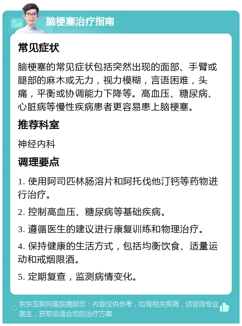 脑梗塞治疗指南 常见症状 脑梗塞的常见症状包括突然出现的面部、手臂或腿部的麻木或无力，视力模糊，言语困难，头痛，平衡或协调能力下降等。高血压、糖尿病、心脏病等慢性疾病患者更容易患上脑梗塞。 推荐科室 神经内科 调理要点 1. 使用阿司匹林肠溶片和阿托伐他汀钙等药物进行治疗。 2. 控制高血压、糖尿病等基础疾病。 3. 遵循医生的建议进行康复训练和物理治疗。 4. 保持健康的生活方式，包括均衡饮食、适量运动和戒烟限酒。 5. 定期复查，监测病情变化。