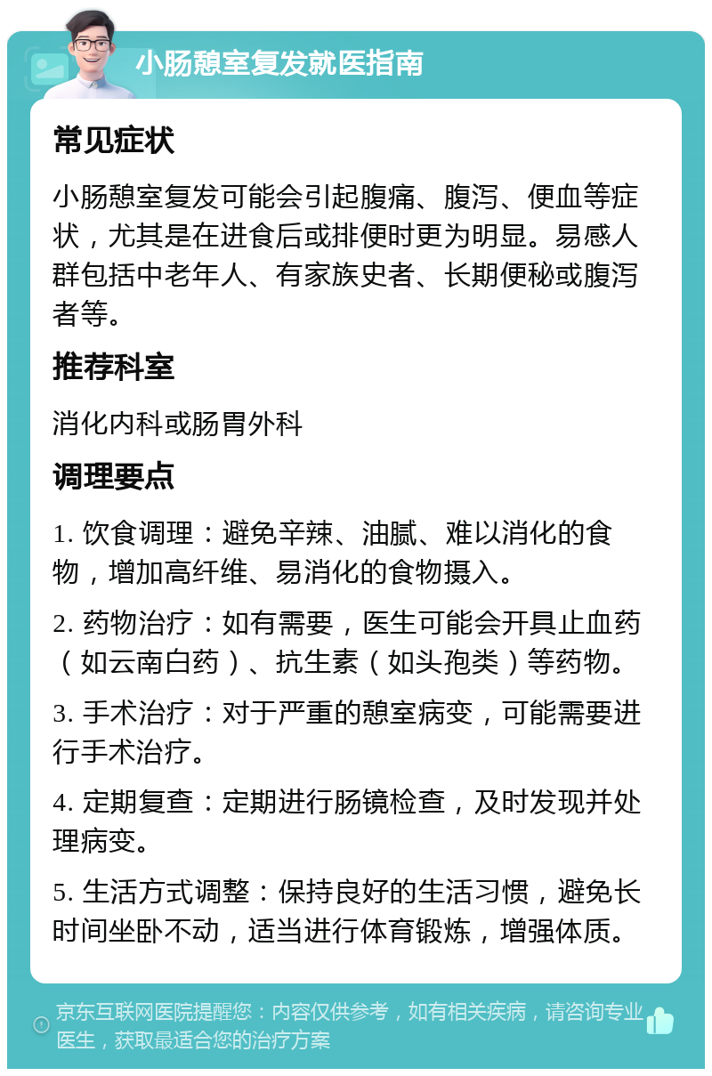 小肠憩室复发就医指南 常见症状 小肠憩室复发可能会引起腹痛、腹泻、便血等症状，尤其是在进食后或排便时更为明显。易感人群包括中老年人、有家族史者、长期便秘或腹泻者等。 推荐科室 消化内科或肠胃外科 调理要点 1. 饮食调理：避免辛辣、油腻、难以消化的食物，增加高纤维、易消化的食物摄入。 2. 药物治疗：如有需要，医生可能会开具止血药（如云南白药）、抗生素（如头孢类）等药物。 3. 手术治疗：对于严重的憩室病变，可能需要进行手术治疗。 4. 定期复查：定期进行肠镜检查，及时发现并处理病变。 5. 生活方式调整：保持良好的生活习惯，避免长时间坐卧不动，适当进行体育锻炼，增强体质。