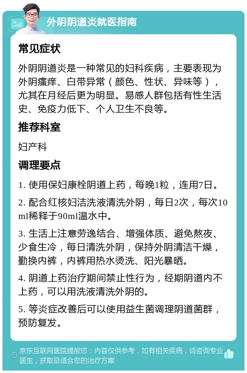 外阴阴道炎就医指南 常见症状 外阴阴道炎是一种常见的妇科疾病，主要表现为外阴瘙痒、白带异常（颜色、性状、异味等），尤其在月经后更为明显。易感人群包括有性生活史、免疫力低下、个人卫生不良等。 推荐科室 妇产科 调理要点 1. 使用保妇康栓阴道上药，每晚1粒，连用7日。 2. 配合红核妇洁洗液清洗外阴，每日2次，每次10ml稀释于90ml温水中。 3. 生活上注意劳逸结合、增强体质、避免熬夜、少食生冷，每日清洗外阴，保持外阴清洁干燥，勤换内裤，内裤用热水烫洗、阳光暴晒。 4. 阴道上药治疗期间禁止性行为，经期阴道内不上药，可以用洗液清洗外阴的。 5. 等炎症改善后可以使用益生菌调理阴道菌群，预防复发。