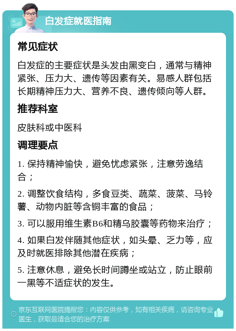 白发症就医指南 常见症状 白发症的主要症状是头发由黑变白，通常与精神紧张、压力大、遗传等因素有关。易感人群包括长期精神压力大、营养不良、遗传倾向等人群。 推荐科室 皮肤科或中医科 调理要点 1. 保持精神愉快，避免忧虑紧张，注意劳逸结合； 2. 调整饮食结构，多食豆类、蔬菜、菠菜、马铃薯、动物内脏等含铜丰富的食品； 3. 可以服用维生素B6和精乌胶囊等药物来治疗； 4. 如果白发伴随其他症状，如头晕、乏力等，应及时就医排除其他潜在疾病； 5. 注意休息，避免长时间蹲坐或站立，防止眼前一黑等不适症状的发生。