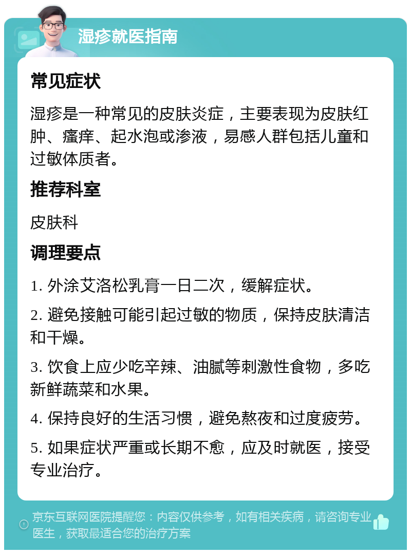 湿疹就医指南 常见症状 湿疹是一种常见的皮肤炎症，主要表现为皮肤红肿、瘙痒、起水泡或渗液，易感人群包括儿童和过敏体质者。 推荐科室 皮肤科 调理要点 1. 外涂艾洛松乳膏一日二次，缓解症状。 2. 避免接触可能引起过敏的物质，保持皮肤清洁和干燥。 3. 饮食上应少吃辛辣、油腻等刺激性食物，多吃新鲜蔬菜和水果。 4. 保持良好的生活习惯，避免熬夜和过度疲劳。 5. 如果症状严重或长期不愈，应及时就医，接受专业治疗。