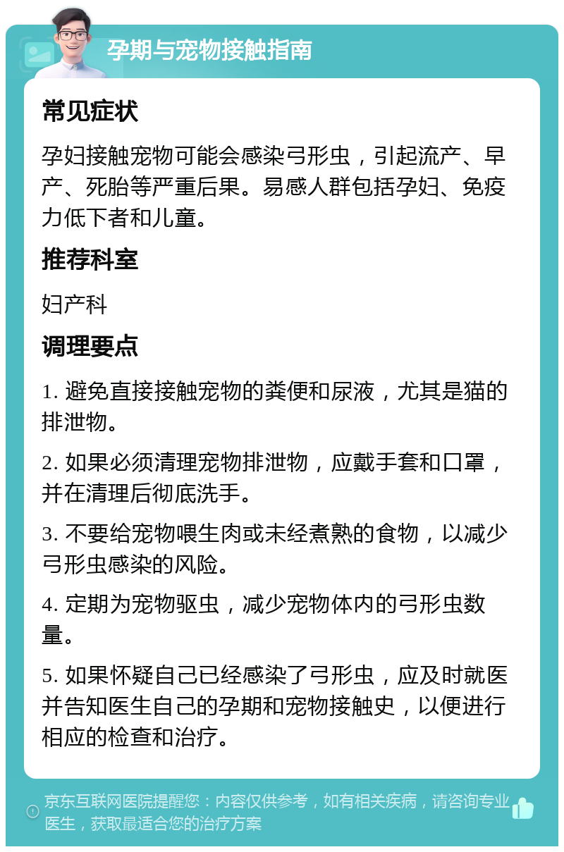 孕期与宠物接触指南 常见症状 孕妇接触宠物可能会感染弓形虫，引起流产、早产、死胎等严重后果。易感人群包括孕妇、免疫力低下者和儿童。 推荐科室 妇产科 调理要点 1. 避免直接接触宠物的粪便和尿液，尤其是猫的排泄物。 2. 如果必须清理宠物排泄物，应戴手套和口罩，并在清理后彻底洗手。 3. 不要给宠物喂生肉或未经煮熟的食物，以减少弓形虫感染的风险。 4. 定期为宠物驱虫，减少宠物体内的弓形虫数量。 5. 如果怀疑自己已经感染了弓形虫，应及时就医并告知医生自己的孕期和宠物接触史，以便进行相应的检查和治疗。