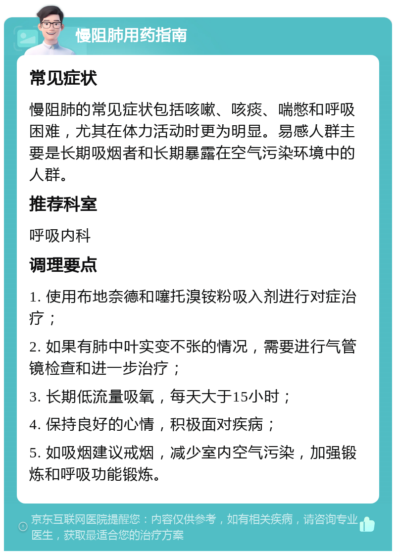 慢阻肺用药指南 常见症状 慢阻肺的常见症状包括咳嗽、咳痰、喘憋和呼吸困难，尤其在体力活动时更为明显。易感人群主要是长期吸烟者和长期暴露在空气污染环境中的人群。 推荐科室 呼吸内科 调理要点 1. 使用布地奈德和噻托溴铵粉吸入剂进行对症治疗； 2. 如果有肺中叶实变不张的情况，需要进行气管镜检查和进一步治疗； 3. 长期低流量吸氧，每天大于15小时； 4. 保持良好的心情，积极面对疾病； 5. 如吸烟建议戒烟，减少室内空气污染，加强锻炼和呼吸功能锻炼。